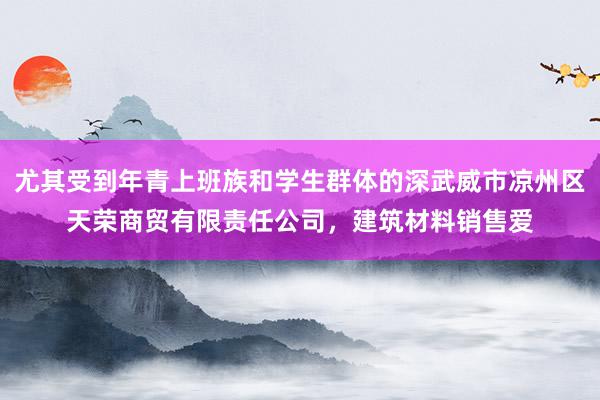 尤其受到年青上班族和学生群体的深武威市凉州区天荣商贸有限责任公司，建筑材料销售爱