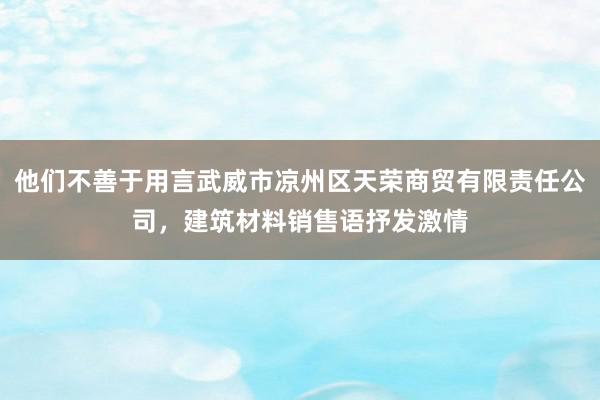 他们不善于用言武威市凉州区天荣商贸有限责任公司，建筑材料销售语抒发激情